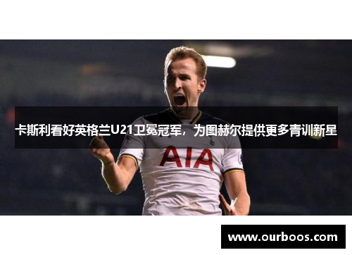 卡斯利看好英格兰U21卫冕冠军，为图赫尔提供更多青训新星